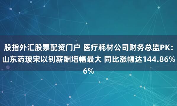 股指外匯股票配資門戶 醫(yī)療耗材公司財務總監(jiān)PK：山東藥玻宋以釗薪酬增幅最大 同比漲幅達144.86%