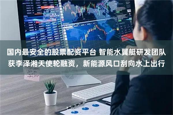 國(guó)內(nèi)最安全的股票配資平臺(tái) 智能水翼艇研發(fā)團(tuán)隊(duì)獲李澤湘天使輪融資，新能源風(fēng)口刮向水上出行