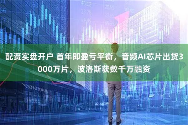 配資實(shí)盤(pán)開(kāi)戶 首年即盈虧平衡，音頻AI芯片出貨3000萬(wàn)片，波洛斯獲數(shù)千萬(wàn)融資