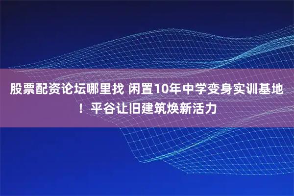股票配資論壇哪里找 閑置10年中學(xué)變身實(shí)訓(xùn)基地！平谷讓舊建筑煥新活力