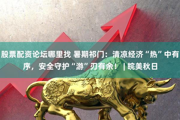 股票配資論壇哪里找 暑期祁門(mén)：清涼經(jīng)濟(jì)“熱”中有序，安全守護(hù)“游”刃有余！ | 皖美秋日