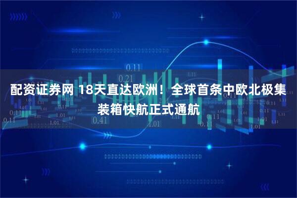 配資證券網(wǎng) 18天直達歐洲！全球首條中歐北極集裝箱快航正式通航