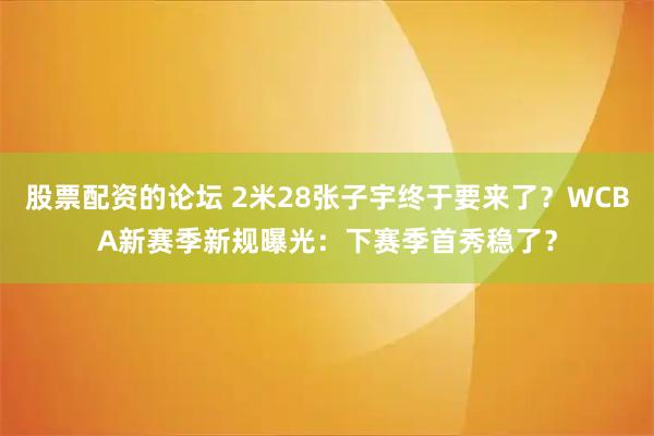 股票配資的論壇 2米28張子宇終于要來了？WCBA新賽季新規(guī)曝光：下賽季首秀穩(wěn)了？