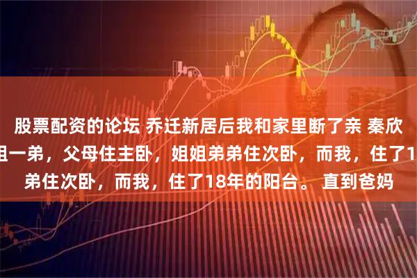 股票配資的論壇 喬遷新居后我和家里斷了親 秦欣悅秦昊林伊可 我有一姐一弟，父母住主臥，姐姐弟弟住次臥，而我，住了18年的陽臺。 直到爸媽