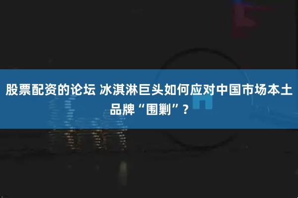 股票配資的論壇 冰淇淋巨頭如何應對中國市場本土品牌“圍剿”？